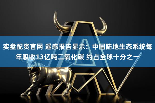 实盘配资官网 遥感报告显示：中国陆地生态系统每年吸收13亿吨二氧化碳 约占全球十分之一