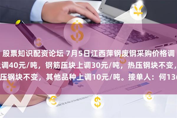 股票知识配资论坛 7月5日江西萍钢废钢采购价格调整：A、B级社会压块上调40元/吨，钢筋压块上调30元/吨，热压钢块不变，其他品种上调10元/吨。接单人：何13617996380。
