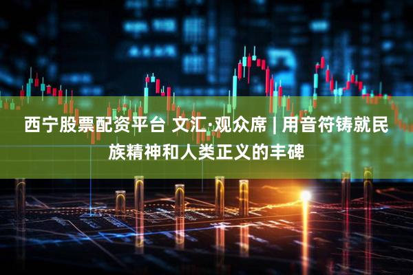 西宁股票配资平台 文汇·观众席 | 用音符铸就民族精神和人类正义的丰碑