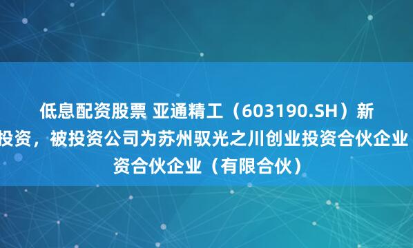 低息配资股票 亚通精工（603190.SH）新增一起对外投资，被投资公司为苏州驭光之川创业投资合伙企业（有限合伙）