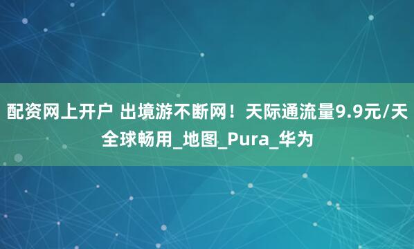 配资网上开户 出境游不断网！天际通流量9.9元/天全球畅用_地图_Pura_华为