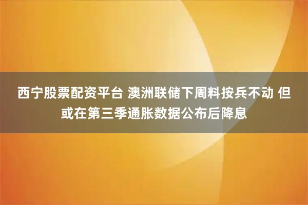 西宁股票配资平台 澳洲联储下周料按兵不动 但或在第三季通胀数据公布后降息