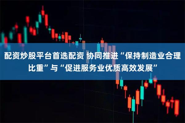配资炒股平台首选配资 协同推进“保持制造业合理比重”与“促进服务业优质高效发展”