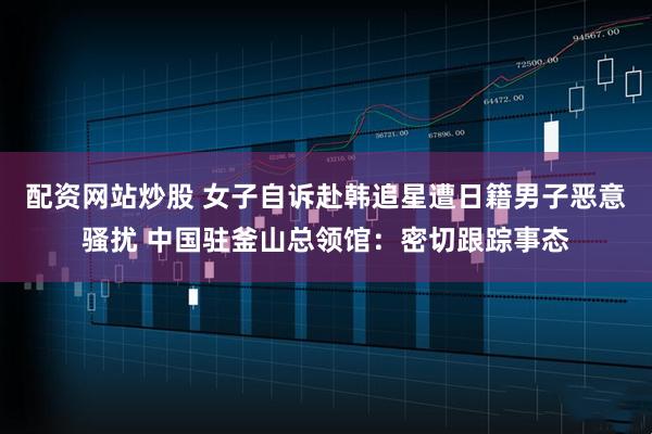 配资网站炒股 女子自诉赴韩追星遭日籍男子恶意骚扰 中国驻釜山总领馆：密切跟踪事态