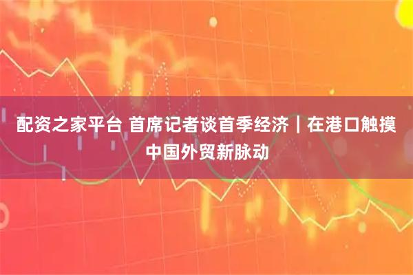 配资之家平台 首席记者谈首季经济｜在港口触摸中国外贸新脉动