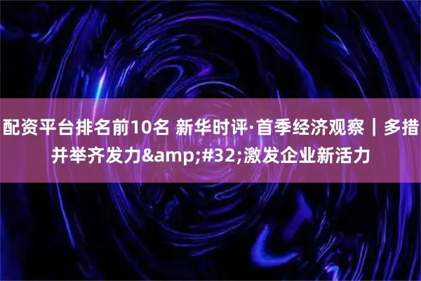 配资平台排名前10名 新华时评·首季经济观察｜多措并举齐发力 激发企业新活力