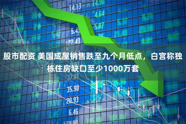 股市配资 美国成屋销售跌至九个月低点，白宫称独栋住房缺口至少1000万套