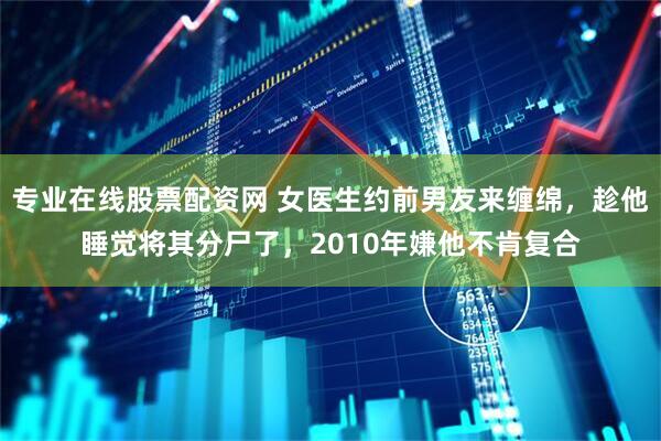 专业在线股票配资网 女医生约前男友来缠绵，趁他睡觉将其分尸了，2010年嫌他不肯复合