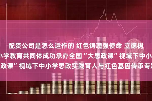 配资公司是怎么运作的 红色铸魂强使命 立德树人担责任——南坪实验小学教育共同体成功承办全国“大思政课”视域下中小学思政实践育人与红色基因传承专题研讨会