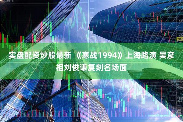 实盘配资炒股最新 《寒战1994》上海路演 吴彦祖刘俊谦复刻名场面