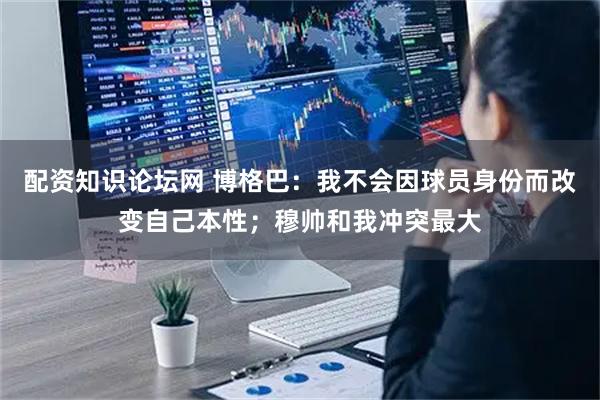 配资知识论坛网 博格巴：我不会因球员身份而改变自己本性；穆帅和我冲突最大