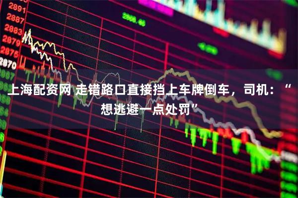 上海配资网 走错路口直接挡上车牌倒车,司机:“想逃避一点处罚”