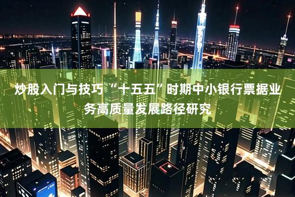 炒股入门与技巧 “十五五”时期中小银行票据业务高质量发展路径研究