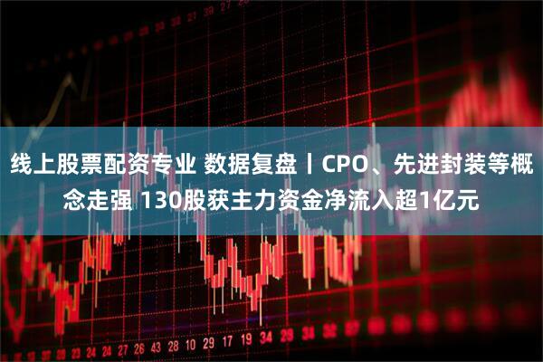 线上股票配资专业 数据复盘丨CPO、先进封装等概念走强 130股获主力资金净流入超1亿元