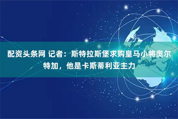 配资头条网 记者：斯特拉斯堡求购皇马小将奥尔特加，他是卡斯蒂利亚主力